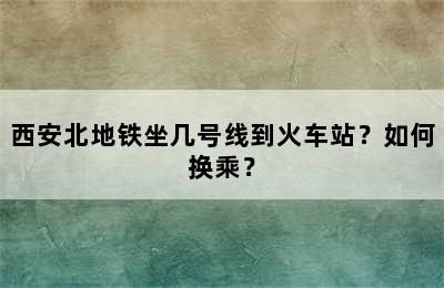 西安北地铁坐几号线到火车站？如何换乘？