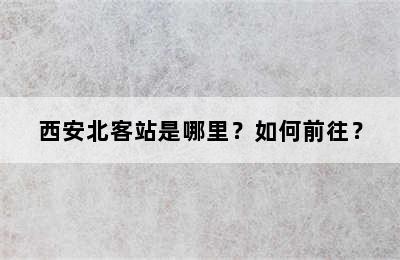 西安北客站是哪里？如何前往？