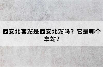 西安北客站是西安北站吗？它是哪个车站？