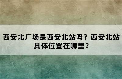 西安北广场是西安北站吗？西安北站具体位置在哪里？