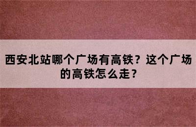西安北站哪个广场有高铁？这个广场的高铁怎么走？