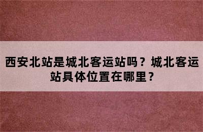 西安北站是城北客运站吗？城北客运站具体位置在哪里？