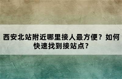 西安北站附近哪里接人最方便？如何快速找到接站点？