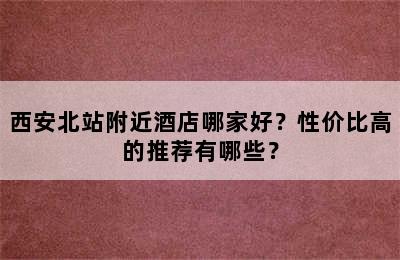 西安北站附近酒店哪家好？性价比高的推荐有哪些？
