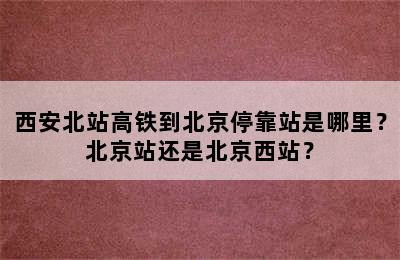 西安北站高铁到北京停靠站是哪里？北京站还是北京西站？