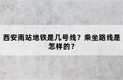 西安南站地铁是几号线？乘坐路线是怎样的？