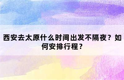 西安去太原什么时间出发不隔夜？如何安排行程？