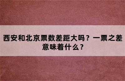 西安和北京票数差距大吗？一票之差意味着什么？