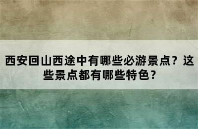 西安回山西途中有哪些必游景点？这些景点都有哪些特色？