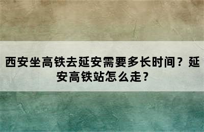 西安坐高铁去延安需要多长时间？延安高铁站怎么走？