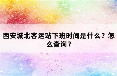 西安城北客运站下班时间是什么？怎么查询？