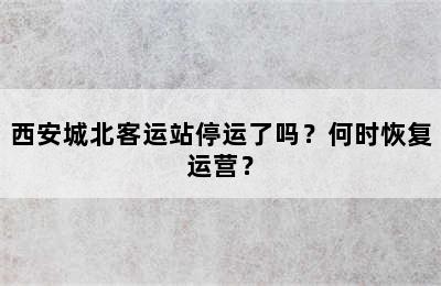 西安城北客运站停运了吗？何时恢复运营？