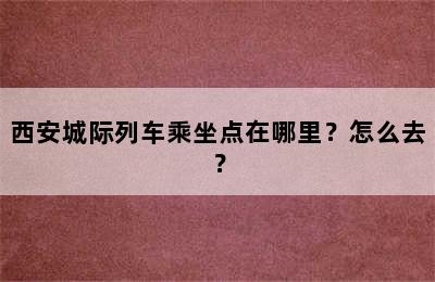 西安城际列车乘坐点在哪里？怎么去？