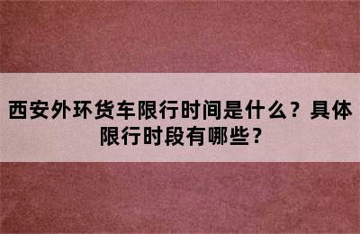 西安外环货车限行时间是什么？具体限行时段有哪些？