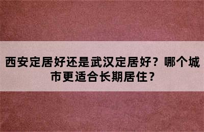 西安定居好还是武汉定居好？哪个城市更适合长期居住？