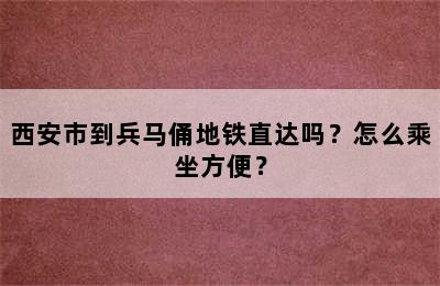 西安市到兵马俑地铁直达吗？怎么乘坐方便？