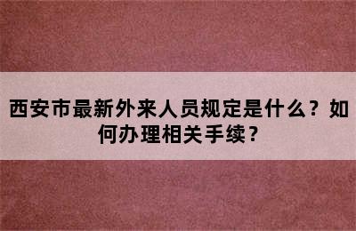西安市最新外来人员规定是什么？如何办理相关手续？
