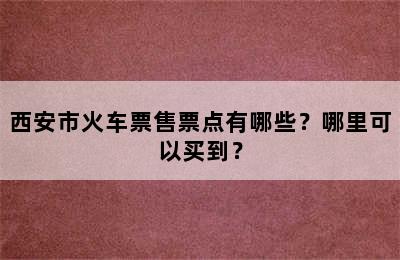 西安市火车票售票点有哪些？哪里可以买到？