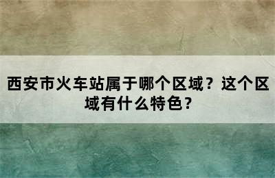 西安市火车站属于哪个区域？这个区域有什么特色？