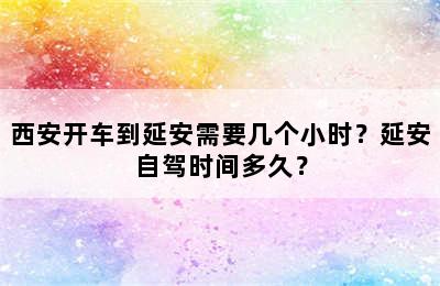 西安开车到延安需要几个小时？延安自驾时间多久？