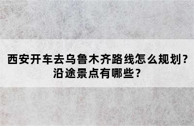 西安开车去乌鲁木齐路线怎么规划？沿途景点有哪些？