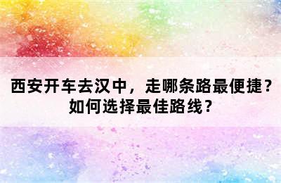 西安开车去汉中，走哪条路最便捷？如何选择最佳路线？
