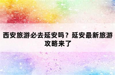 西安旅游必去延安吗？延安最新旅游攻略来了
