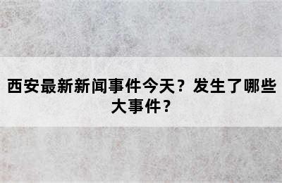 西安最新新闻事件今天？发生了哪些大事件？