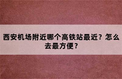 西安机场附近哪个高铁站最近？怎么去最方便？