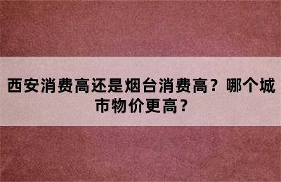 西安消费高还是烟台消费高？哪个城市物价更高？