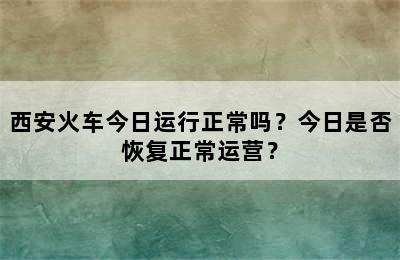 西安火车今日运行正常吗？今日是否恢复正常运营？