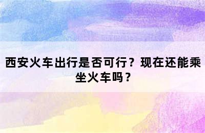 西安火车出行是否可行？现在还能乘坐火车吗？