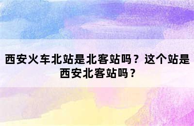 西安火车北站是北客站吗？这个站是西安北客站吗？