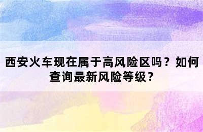 西安火车现在属于高风险区吗？如何查询最新风险等级？