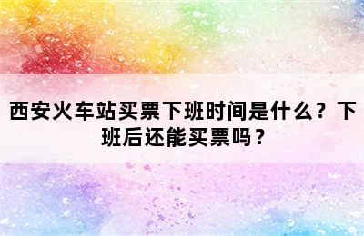 西安火车站买票下班时间是什么？下班后还能买票吗？