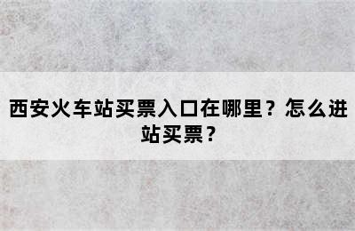 西安火车站买票入口在哪里？怎么进站买票？