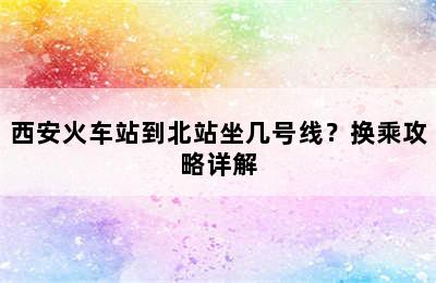 西安火车站到北站坐几号线？换乘攻略详解