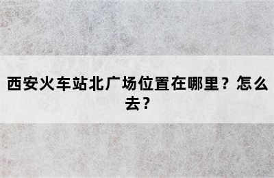西安火车站北广场位置在哪里？怎么去？