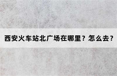 西安火车站北广场在哪里？怎么去？
