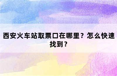 西安火车站取票口在哪里？怎么快速找到？