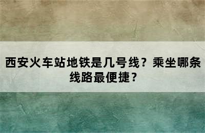 西安火车站地铁是几号线？乘坐哪条线路最便捷？