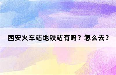 西安火车站地铁站有吗？怎么去？