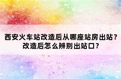西安火车站改造后从哪座站房出站？改造后怎么辨别出站口？