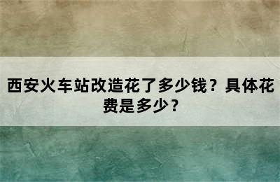 西安火车站改造花了多少钱？具体花费是多少？