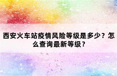 西安火车站疫情风险等级是多少？怎么查询最新等级？