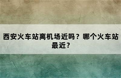 西安火车站离机场近吗？哪个火车站最近？