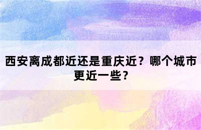 西安离成都近还是重庆近？哪个城市更近一些？