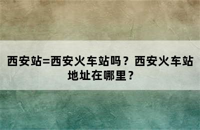 西安站=西安火车站吗？西安火车站地址在哪里？