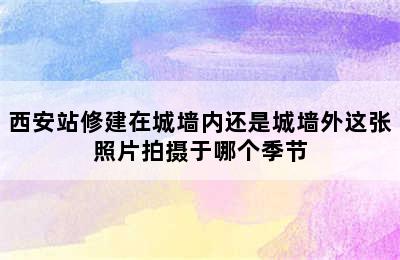 西安站修建在城墙内还是城墙外这张照片拍摄于哪个季节