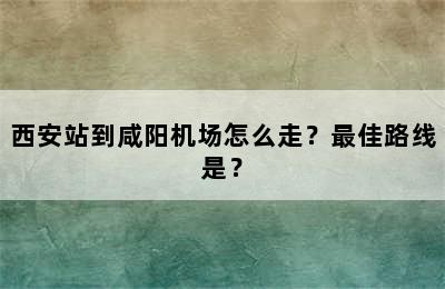 西安站到咸阳机场怎么走？最佳路线是？